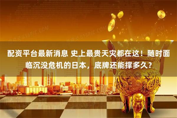 配资平台最新消息 史上最贵天灾都在这！随时面临沉没危机的日本，底牌还能撑多久？