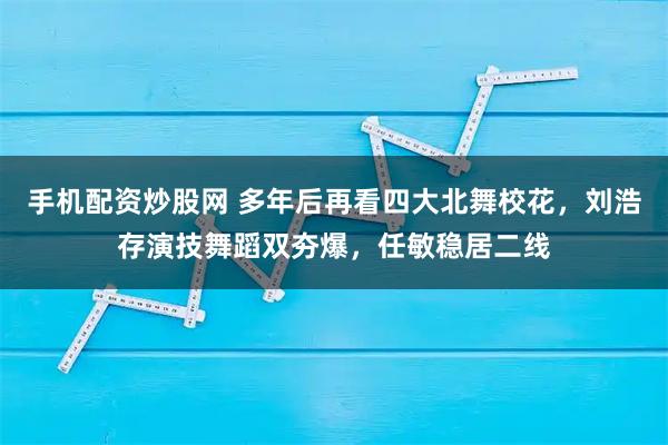 手机配资炒股网 多年后再看四大北舞校花，刘浩存演技舞蹈双夯爆，任敏稳居二线