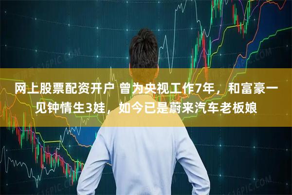 网上股票配资开户 曾为央视工作7年，和富豪一见钟情生3娃，如今已是蔚来汽车老板娘