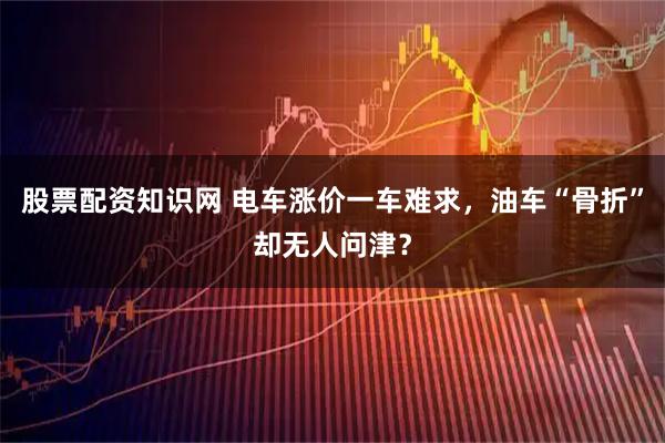 股票配资知识网 电车涨价一车难求，油车“骨折”却无人问津？