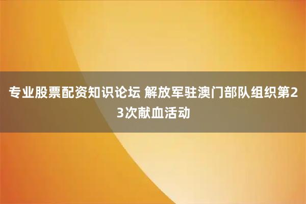 专业股票配资知识论坛 解放军驻澳门部队组织第23次献血活动