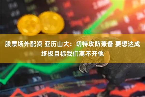 股票场外配资 亚历山大：切特攻防兼备 要想达成终极目标我们离不开他
