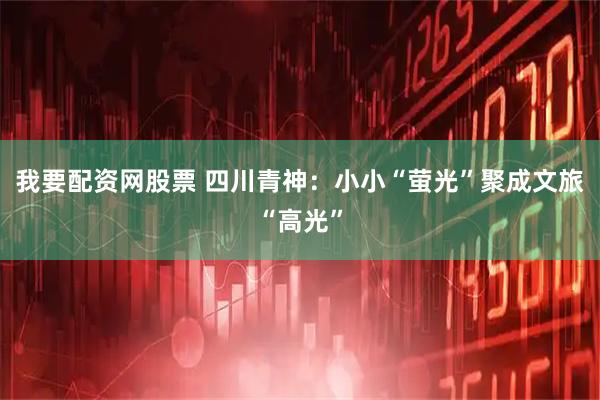 我要配资网股票 四川青神：小小“萤光”聚成文旅“高光”