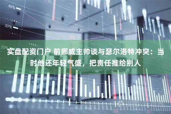 实盘配资门户 前挪威主帅谈与瑟尔洛特冲突：当时他还年轻气盛，把责任推给别人