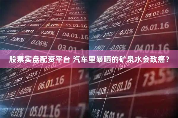 股票实盘配资平台 汽车里暴晒的矿泉水会致癌？