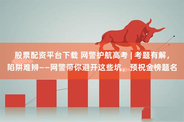 股票配资平台下载 网警护航高考 | 考题有解，陷阱难辨——网警带你避开这些坑，预祝金榜题名